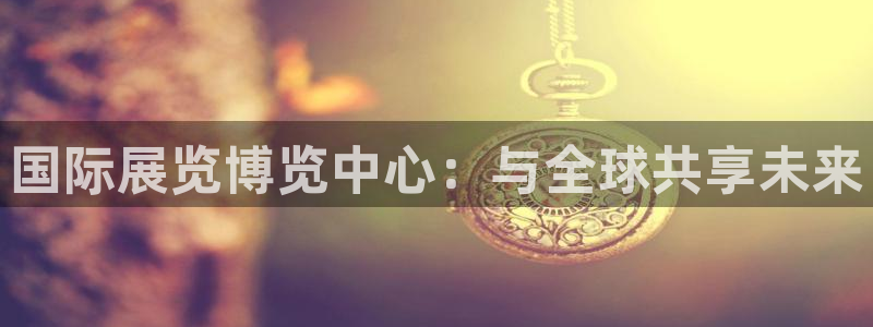 果博官方：国际展览博览中心：与全球共享未