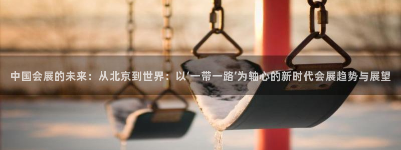果博注册客服电话是多少号码：中国会展的未来：从北京到世界：以‘一带一路’为轴心的新时代会展趋势与展望