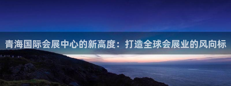 下载果博app：青海国际会展中心的新高度：打造全球会展业的风向标