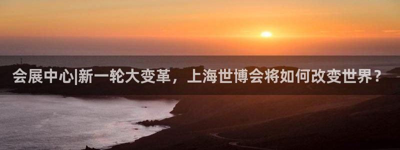 果博公司会员开户：会展中心|新一轮大变革，上海世博会将如何改变世界？