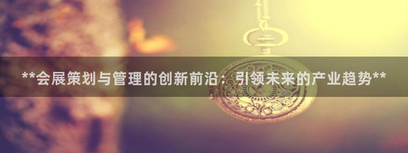 果博平台真实吗安全吗可靠吗：**会展策划与管理的创新前沿：引领未来的产业趋势**